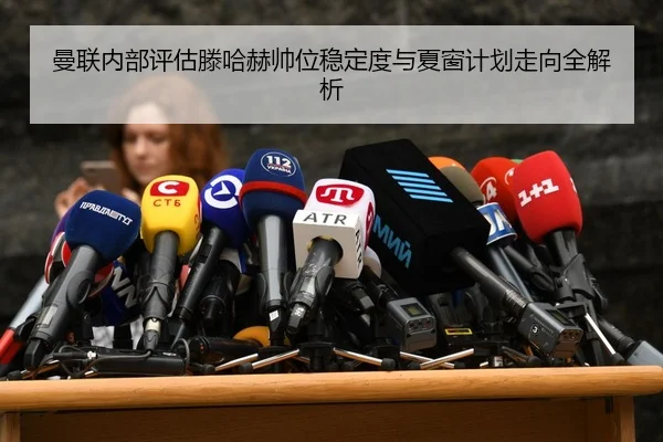 曼联内部评估滕哈赫帅位稳定度与夏窗计划走向全解析