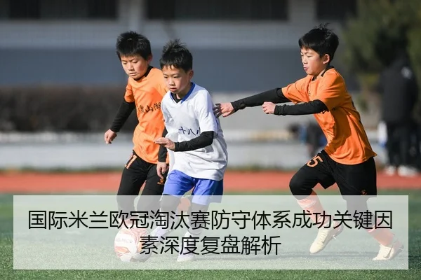 国际米兰欧冠淘汰赛防守体系成功关键因素深度复盘解析