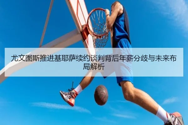 尤文图斯推进基耶萨续约谈判背后年薪分歧与未来布局解析
